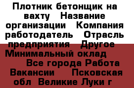 Плотник-бетонщик на вахту › Название организации ­ Компания-работодатель › Отрасль предприятия ­ Другое › Минимальный оклад ­ 50 000 - Все города Работа » Вакансии   . Псковская обл.,Великие Луки г.